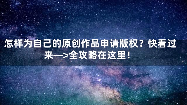 怎样为自己的原创作品申请版权？快看过来—>全攻略在这里！