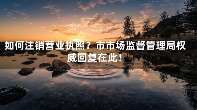 如何注销营业执照？市市场监督管理局权威回复在此！