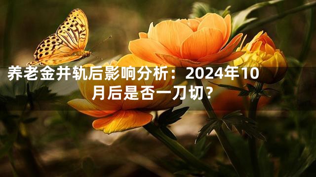 养老金并轨后影响分析：2024年10月后是否一刀切？
