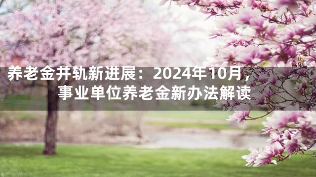 养老金并轨新进展：2024年10月，事业单位养老金新办法解读