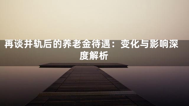 再谈并轨后的养老金待遇：变化与影响深度解析