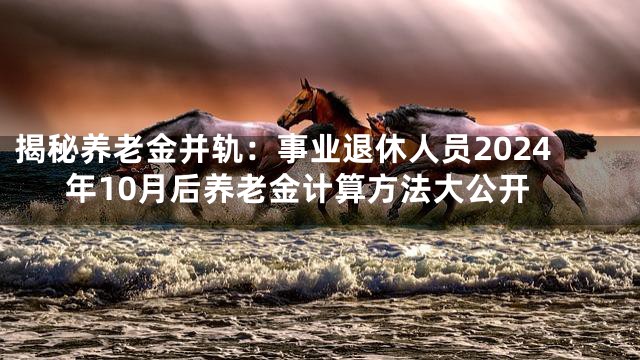 揭秘养老金并轨：事业退休人员2024年10月后养老金计算方法大公开