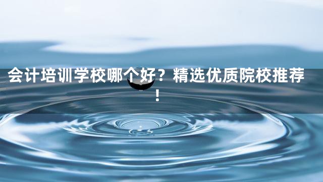会计培训学校哪个好？精选优质院校推荐！