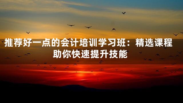 推荐好一点的会计培训学习班：精选课程助你快速提升技能