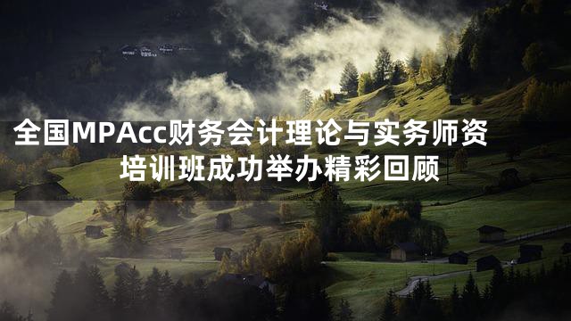 全国MPAcc财务会计理论与实务师资培训班成功举办精彩回顾