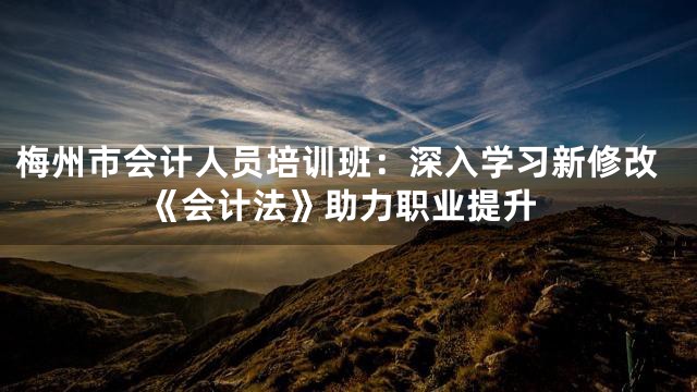 梅州市会计人员培训班：深入学习新修改《会计法》助力职业提升