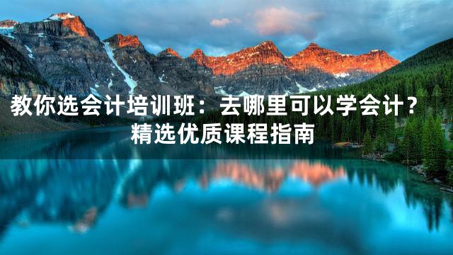 教你选会计培训班：去哪里可以学会计？精选优质课程指南