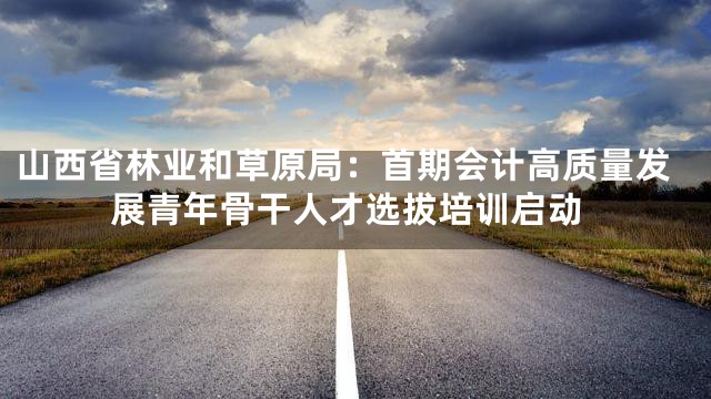 山西省林业和草原局：首期会计高质量发展青年骨干人才选拔培训启动