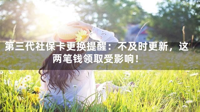第三代社保卡更换提醒：不及时更新，这两笔钱领取受影响！