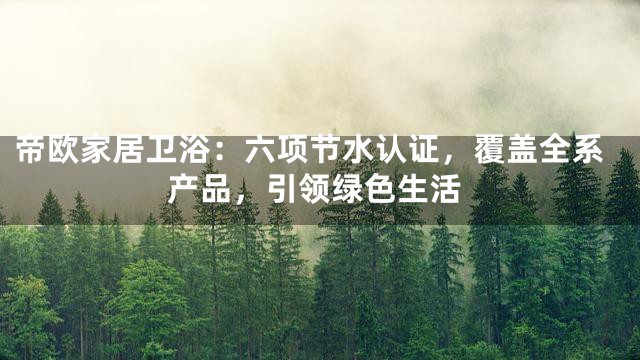 帝欧家居卫浴：六项节水认证，覆盖全系产品，引领绿色生活