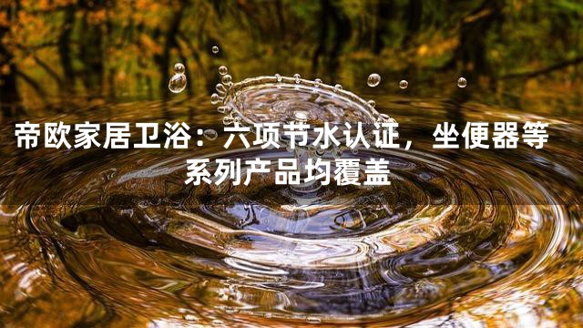 帝欧家居卫浴：六项节水认证，坐便器等系列产品均覆盖