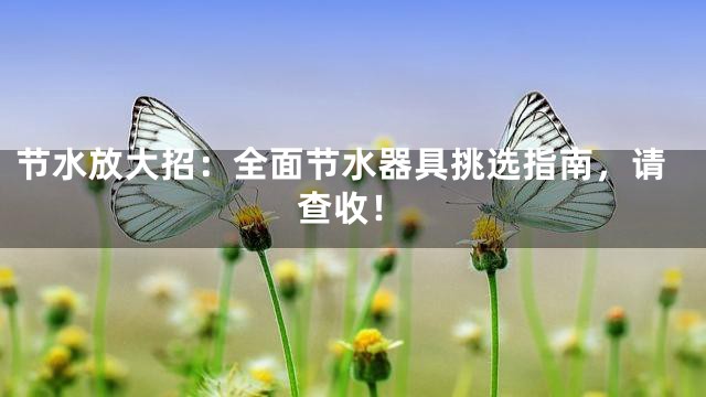 节水放大招：全面节水器具挑选指南，请查收！