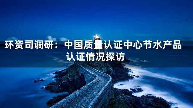环资司调研：中国质量认证中心节水产品认证情况探访