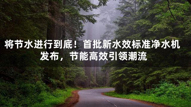 将节水进行到底！首批新水效标准净水机发布，节能高效引领潮流