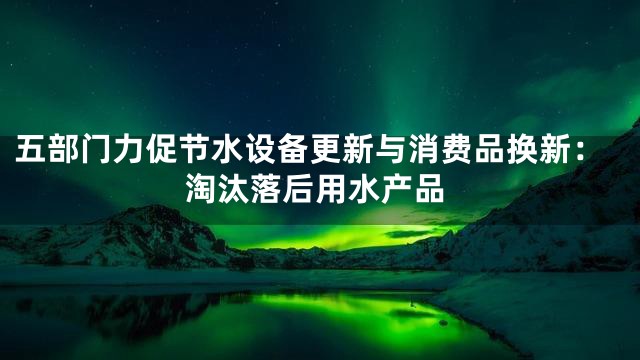 五部门力促节水设备更新与消费品换新：淘汰落后用水产品