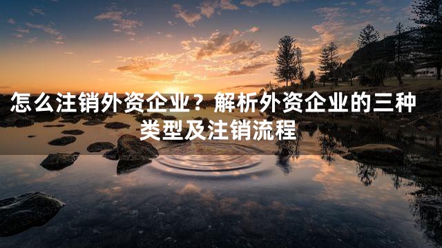 怎么注销外资企业？解析外资企业的三种类型及注销流程