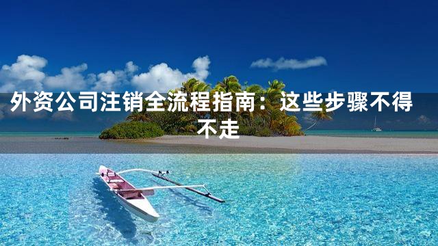 外资公司注销全流程指南：这些步骤不得不走