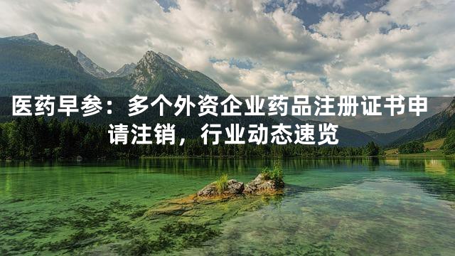 医药早参：多个外资企业药品注册证书申请注销，行业动态速览