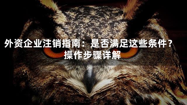 外资企业注销指南：是否满足这些条件？操作步骤详解