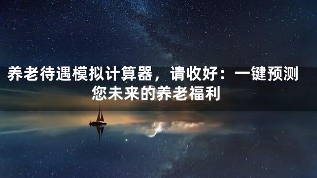 养老待遇模拟计算器，请收好：一键预测您未来的养老福利