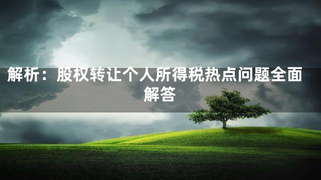 解析：股权转让个人所得税热点问题全面解答