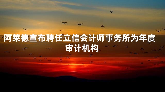 阿莱德宣布聘任立信会计师事务所为年度审计机构