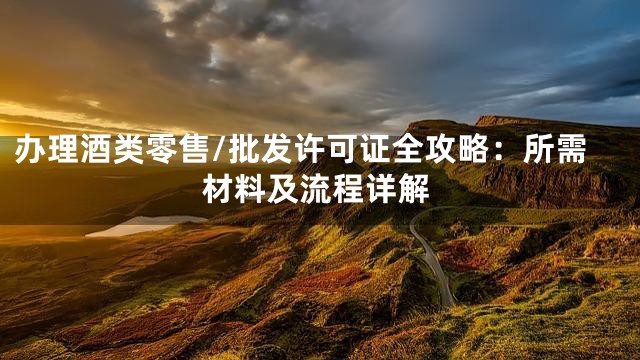 办理酒类零售/批发许可证全攻略：所需材料及流程详解
