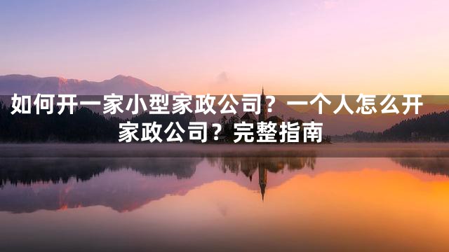 如何开一家小型家政公司？一个人怎么开家政公司？完整指南