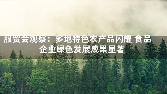 服贸会观察：多地特色农产品闪耀 食品企业绿色发展成果显著