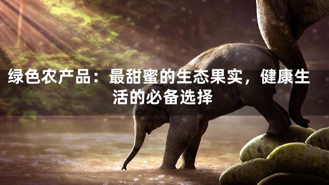 绿色农产品：最甜蜜的生态果实，健康生活的必备选择