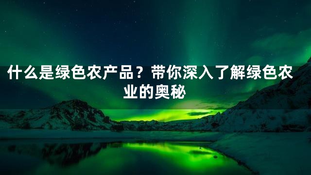 什么是绿色农产品？带你深入了解绿色农业的奥秘