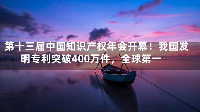 第十三届中国知识产权年会开幕！我国发明专利突破400万件，全球第一