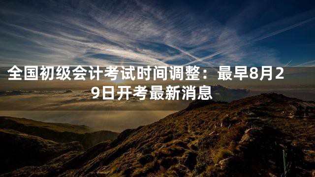 全国初级会计考试时间调整：最早8月29日开考最新消息
