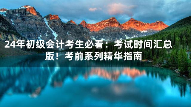 24年初级会计考生必看：考试时间汇总版！考前系列精华指南