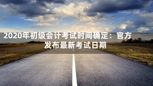2020年初级会计考试时间确定：官方发布最新考试日期