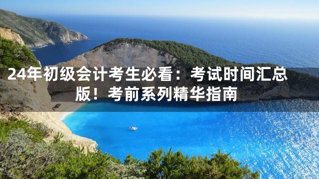 24年初级会计考生必看：考试时间汇总版！考前系列精华指南
