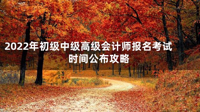 2022年初级中级高级会计师报名考试时间公布攻略