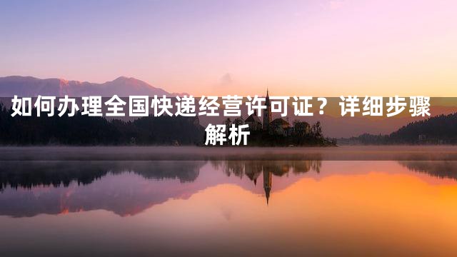 如何办理全国快递经营许可证？详细步骤解析