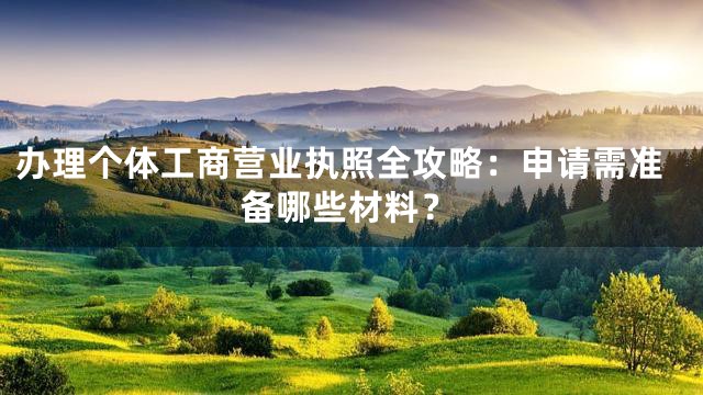 办理个体工商营业执照全攻略：申请需准备哪些材料？