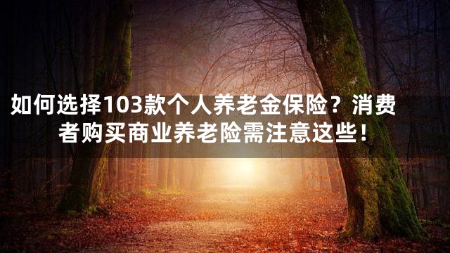 如何选择103款个人养老金保险？消费者购买商业养老险需注意这些！