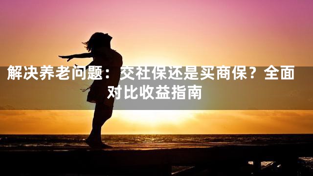 解决养老问题：交社保还是买商保？全面对比收益指南