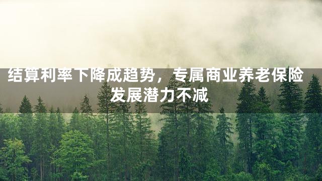 结算利率下降成趋势，专属商业养老保险发展潜力不减
