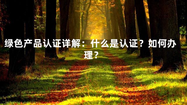 绿色产品认证详解：什么是认证？如何办理？