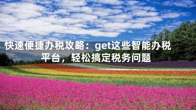 快速便捷办税攻略：get这些智能办税平台，轻松搞定税务问题