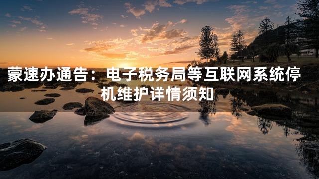 蒙速办通告：电子税务局等互联网系统停机维护详情须知