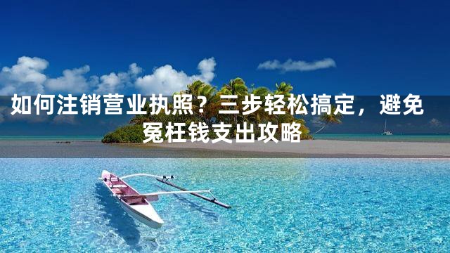 如何注销营业执照？三步轻松搞定，避免冤枉钱支出攻略