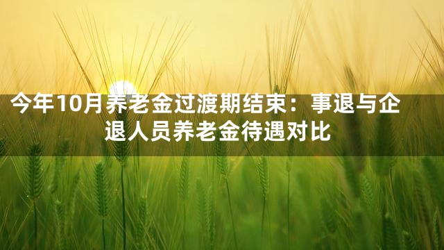 今年10月养老金过渡期结束：事退与企退人员养老金待遇对比