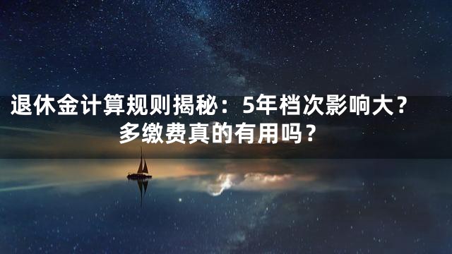 退休金计算规则揭秘：5年档次影响大？多缴费真的有用吗？