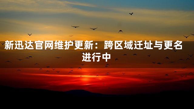 新迅达官网维护更新：跨区域迁址与更名进行中