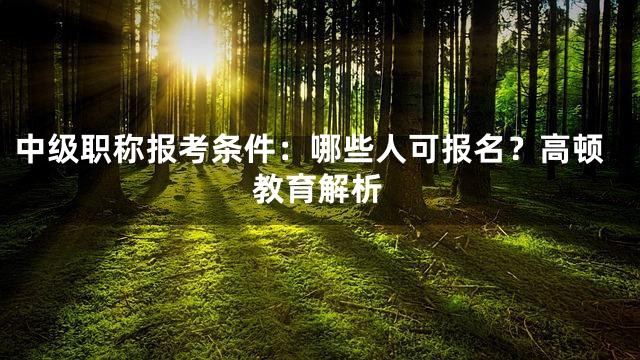 中级职称报考条件：哪些人可报名？高顿教育解析